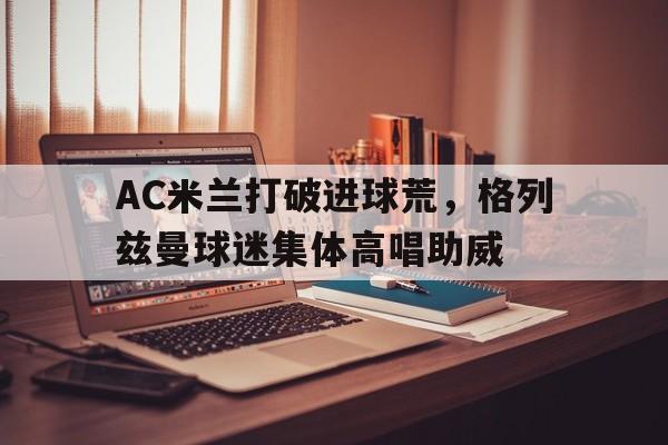 AC米兰打破进球荒，格列兹曼球迷集体高唱助威格列兹曼回马竞